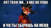 кот твою ма. . .у нас же план и чо ты зыришь на меня