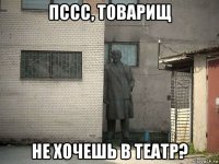 пссс, товарищ не хочешь в театр?