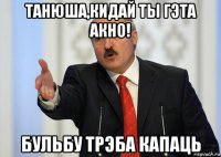 танюша,кидай ты гэта акно! бульбу трэба капаць