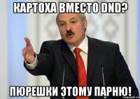 картоха вместо dnd? пюрешки этому парню!