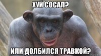 хуй сосал? или долбился травкой?