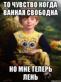 то чувство когда ванная свободна но мне теперь лень