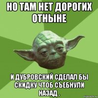 но там нет дорогих отныне и дубровский сделал бы скидку чтоб съебнули назад .