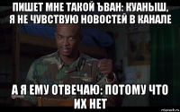 пишет мне такой ъван: куаныш, я не чувствую новостей в канале а я ему отвечаю: потому что их нет