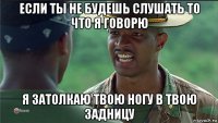 если ты не будешь слушать то что я говорю я затолкаю твою ногу в твою задницу