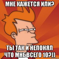 мне кажется или? ты так и непонял что мне всего 10?))