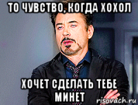 то чувство, когда хохол хочет сделать тебе минет