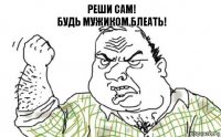 РЕШИ САМ!
БУДЬ МУЖИКОМ БЛЕАТЬ!