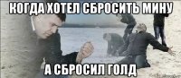 когда хотел сбросить мину а сбросил голд