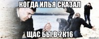 когда илья сказал щас бы в 2к16