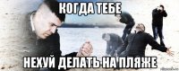 когда тебе нехуй делать на пляже