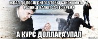 ждал до последнего чтобы сэкономить на разнице валют за это время а курс доллара упал