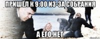 пришёл к 9:00 из-за собрания а его нет