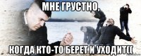 мне грустно, когда кто-то берет и уходит((