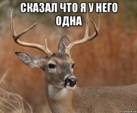 сказал что я у него одна 