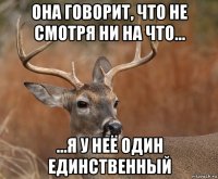 она говорит, что не смотря ни на что... ...я у неё один единственный