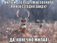 -милый, это подружка звонила) я к ней сегодня зайду? -да, конечно милая)