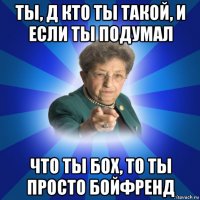 ты, д кто ты такой, и если ты подумал что ты бох, то ты просто бойфренд