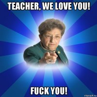 teacher, we love you! fuck you!