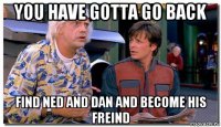 you have gotta go back find ned and dan and become his freind