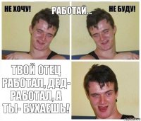 Работай... Твой отец работал, дед- работал, а ты- БУХАЕШЬ!