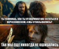 Ты помнишь, как ты уговаривал нас остаться в Верхеокинском, а мы отказывались? Так мы еще никогда не ошибались