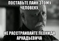 поставьте лайк этому человеку, не расстраивайте леонида аркадьевича