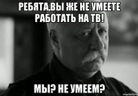 ребята,вы же не умеете работать на тв! мы? не умеем?