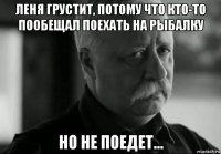 леня грустит, потому что кто-то пообещал поехать на рыбалку но не поедет...