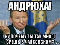 андрюха! ну почему ты так много срешь в чайковском?