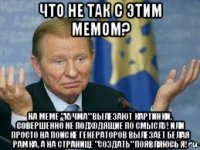 что не так с этим мемом? на меме "кучма" вылезают картинки, совершенно не подходящие по смыслу! или просто на поиске генераторов вылезает белая рамка, а на странице "создать" появляюсь я!