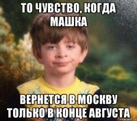 то чувство, когда машка вернется в москву только в конце августа