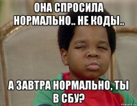 она спросила нормально.. не коды.. а завтра нормально, ты в сбу?
