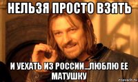 нельзя просто взять и уехать из россии...люблю ее матушку