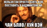 нельзя так просто взять и не поставить в бадминтоне на чай бляо/ хуй вэй