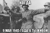 когда 9 мая 1945 года, а ты живой
