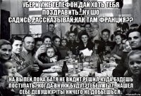 убери уже телефон,дай хоть тебя поздравить...ну шо садись,рассказывай;как там франция?? на выпей,пока батя не видит;решил куда будешь поступать?когда внуки будут?тебе уже 17!, нашел себе девушку?!ты ничего не добьешься..