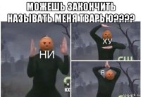 можешь закончить называть меня тварью???? 