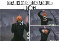 гьашим,ты поставишь лойс? 