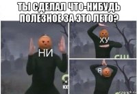 ты сделал что-нибудь полезное за это лето? 