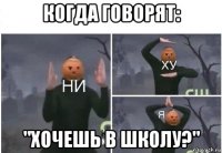 когда говорят: "хочешь в школу?"