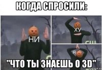 когда спросили: "что ты знаешь о 3d"