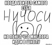 когда увидел самого себя но понел что мне пора идти в школу