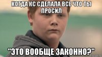 когда кс сделала все что ты просил "это вообще законно?"