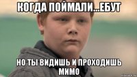 когда поймали...ебут но ты видишь и проходишь мимо