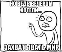 но ведь вечером хотели... захватывать мир