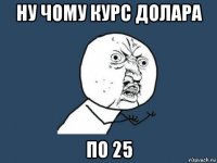 ну чому курс долара по 25