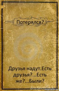 Потерялся? Друзья надут.Есть друзья?...Есть же?...Были?