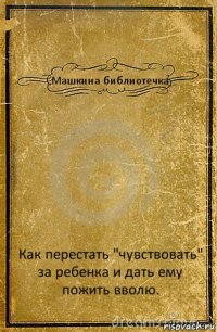 Машкина библиотечка Как перестать "чувствовать" за ребенка и дать ему пожить вволю.