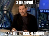 я не герой да и вы - тоже. однако